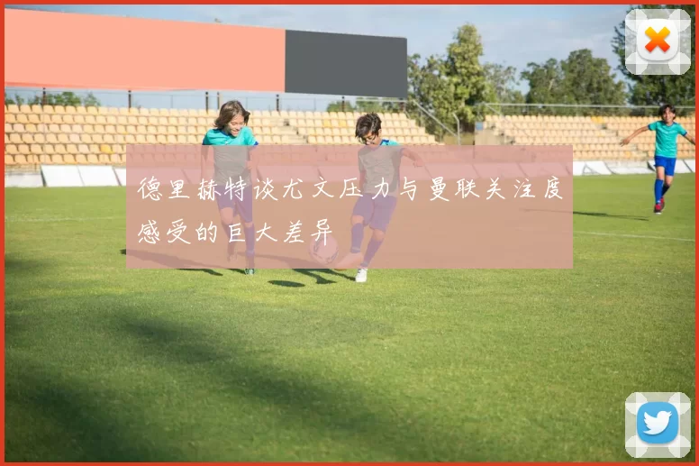 德里赫特谈尤文压力与曼联关注度感受的巨大差异