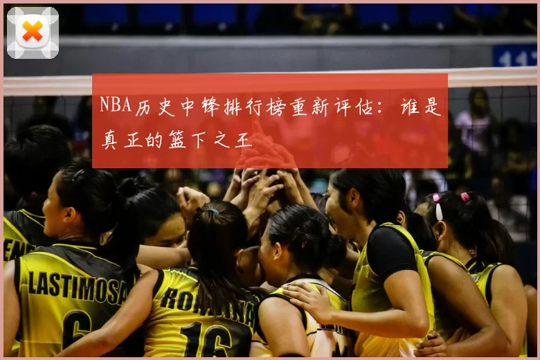 NBA历史中锋排行榜重新评估:谁是真正的篮下之王