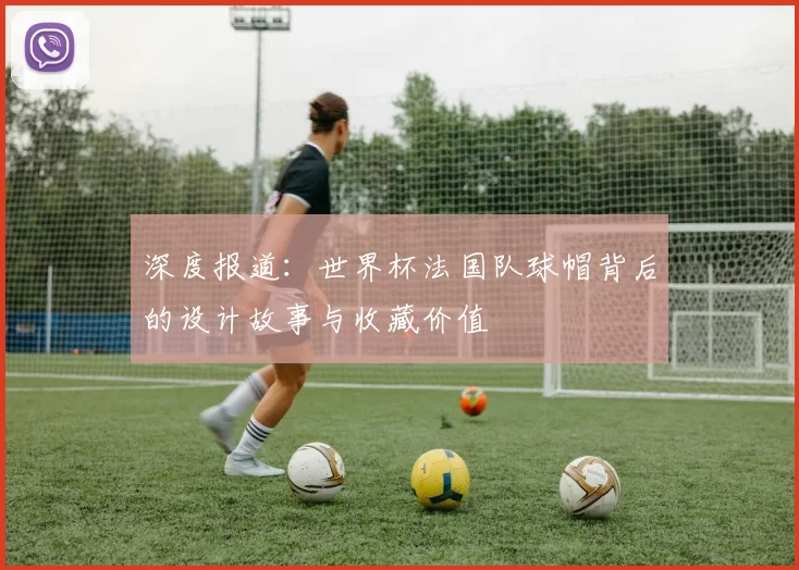 深度报道:世界杯法国队球帽背后的设计故事与收藏价值