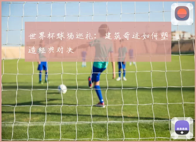 世界杯球场巡礼:建筑奇迹如何塑造经典对决