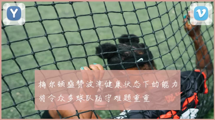 梅尔顿盛赞波津健康状态下的能力将令众多球队防守难题重重
