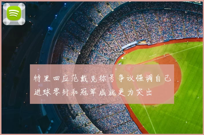 特里回应范戴克称号争议强调自己进球零封和冠军成就更为突出