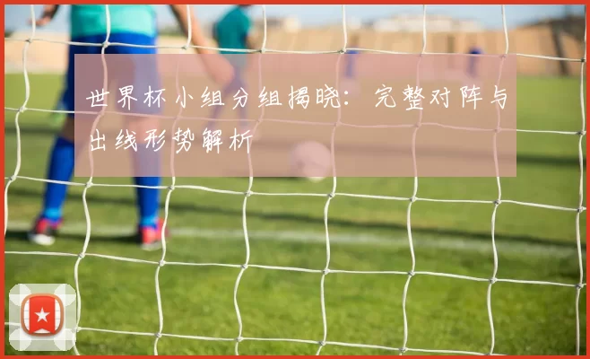 世界杯小组分组揭晓:完整对阵与出线形势解析