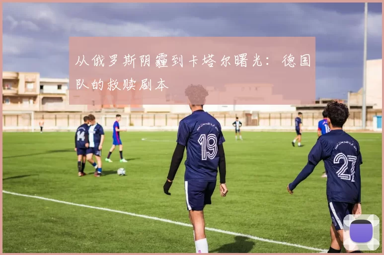 从俄罗斯阴霾到卡塔尔曙光:德国队的救赎剧本