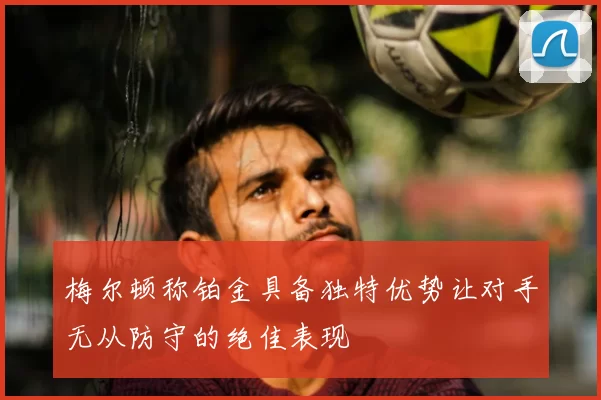 梅尔顿称铂金具备独特优势让对手无从防守的绝佳表现