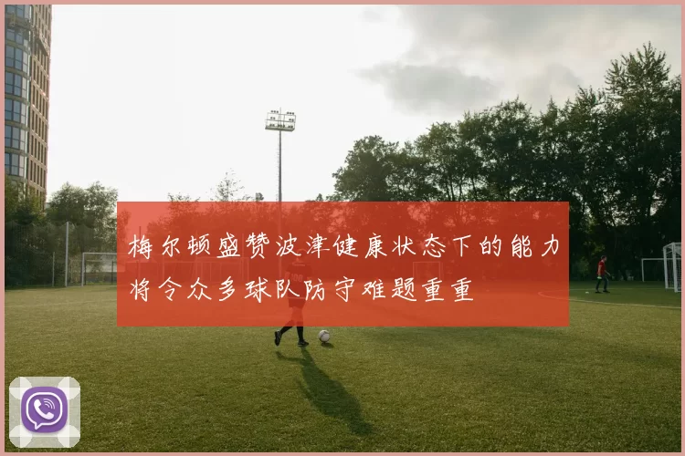 梅尔顿盛赞波津健康状态下的能力将令众多球队防守难题重重