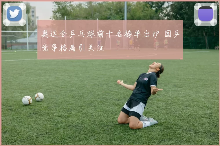 奥运会乒乓球前十名榜单出炉 国乒竞争格局引关注