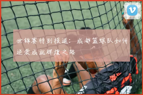 世锦赛特别报道:成都篮球队如何逆袭成就辉煌之路