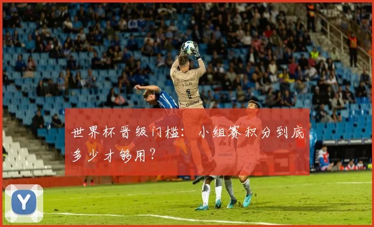 世界杯晋级门槛:小组赛积分到底多少才够用?