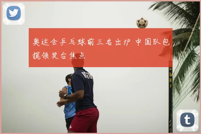 奥运会乒乓球前三名出炉 中国队包揽领奖台焦点
