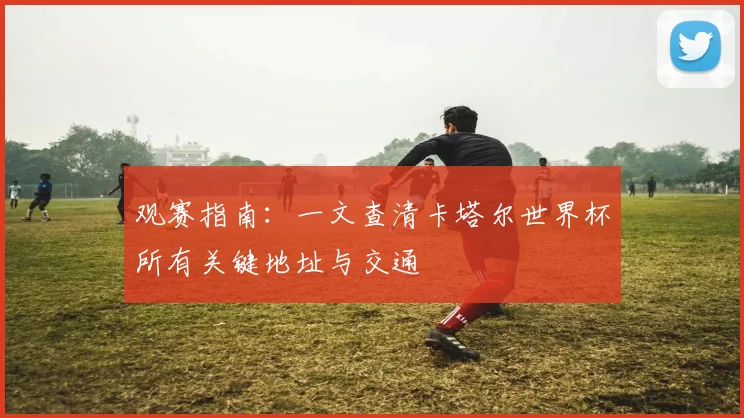 观赛指南：一文查清卡塔尔世界杯所有关键地址与交通