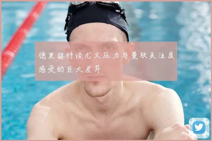 德里赫特谈尤文压力与曼联关注度感受的巨大差异