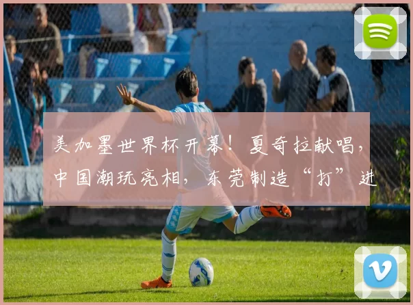 美加墨世界杯开幕!夏奇拉献唱,中国潮玩亮相,东莞制造“打”进世界杯......