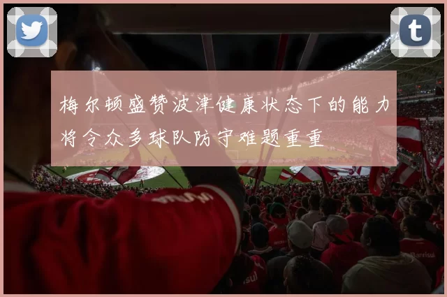 梅尔顿盛赞波津健康状态下的能力将令众多球队防守难题重重