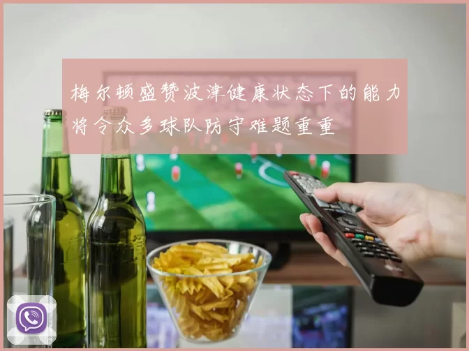 梅尔顿盛赞波津健康状态下的能力将令众多球队防守难题重重