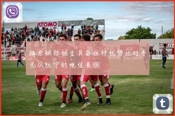 梅尔顿称铂金具备独特优势让对手无从防守的绝佳表现