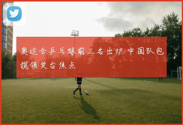 奥运会乒乓球前三名出炉 中国队包揽领奖台焦点