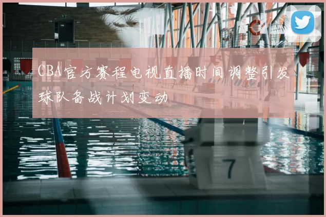 CBA官方赛程电视直播时间调整引发球队备战计划变动