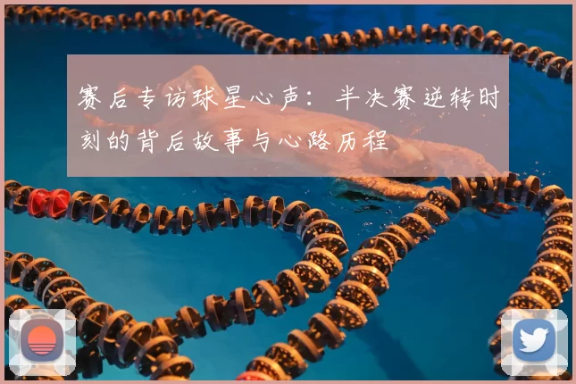 赛后专访球星心声:半决赛逆转时刻的背后故事与心路历程