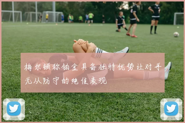 梅尔顿称铂金具备独特优势让对手无从防守的绝佳表现