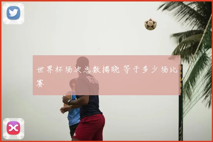世界杯场次总数揭晓 等于多少场比赛