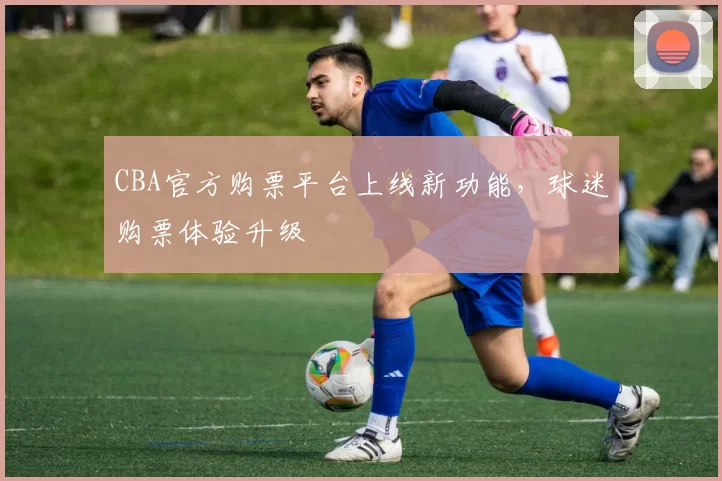 CBA官方购票平台上线新功能，球迷购票体验升级