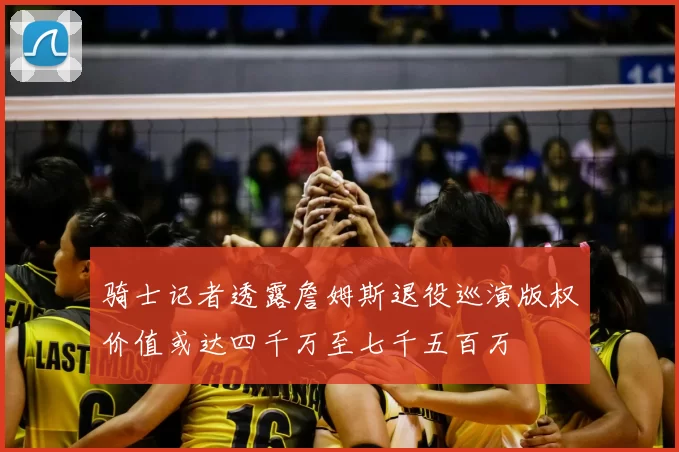 骑士记者透露詹姆斯退役巡演版权价值或达四千万至七千五百万