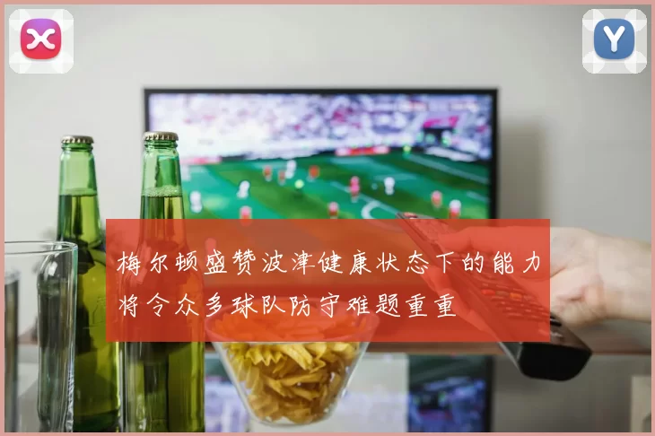 梅尔顿盛赞波津健康状态下的能力将令众多球队防守难题重重