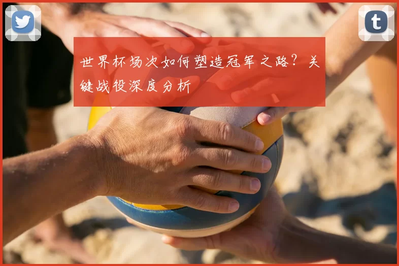 世界杯场次如何塑造冠军之路?关键战役深度分析