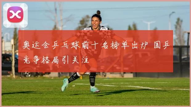 奥运会乒乓球前十名榜单出炉 国乒竞争格局引关注
