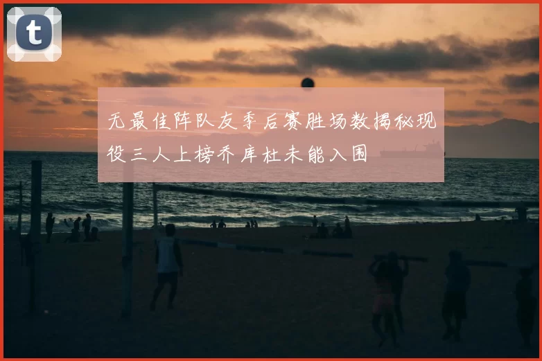 无最佳阵队友季后赛胜场数揭秘现役三人上榜乔库杜未能入围