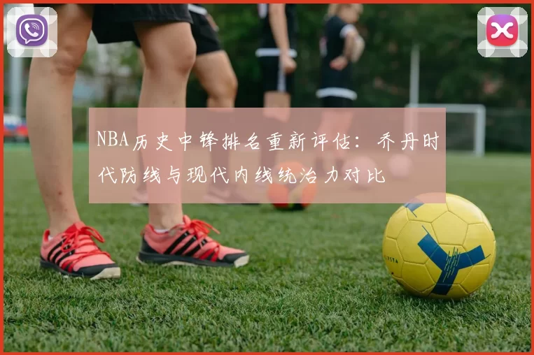 NBA历史中锋排名重新评估：乔丹时代防线与现代内线统治力对比