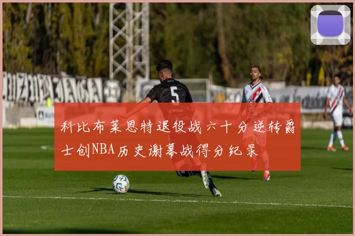 科比布莱恩特退役战六十分逆转爵士创NBA历史谢幕战得分纪录