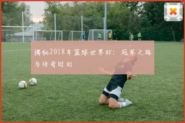 揭秘2018年篮球世界杯：冠军之路与传奇时刻
