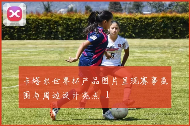 卡塔尔世界杯产品图片呈现赛事氛围与周边设计亮点_1