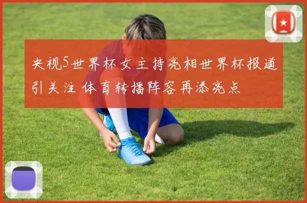 央视5世界杯女主持亮相世界杯报道引关注 体育转播阵容再添亮点