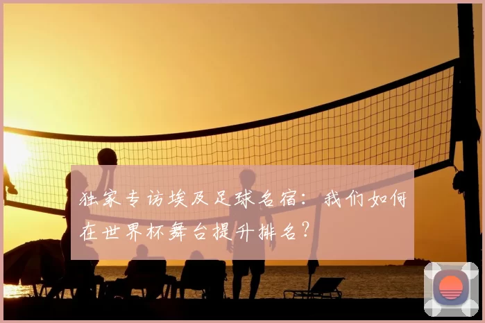 独家专访埃及足球名宿：我们如何在世界杯舞台提升排名？