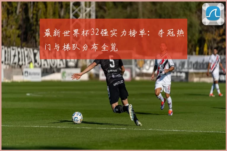 最新世界杯32强实力榜单:夺冠热门与梯队分布全览
