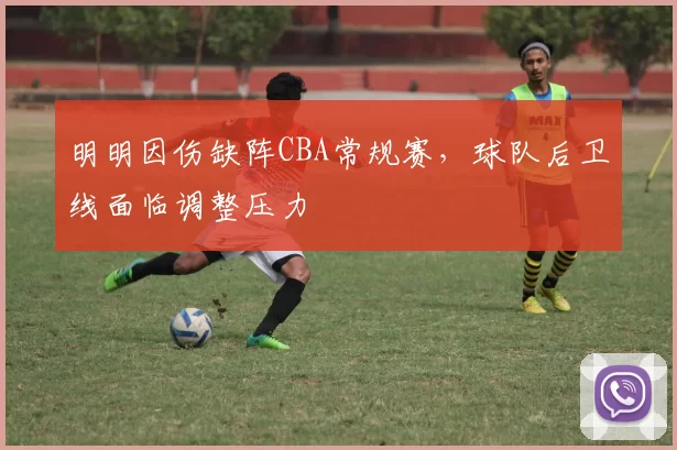 明明因伤缺阵CBA常规赛,球队后卫线面临调整压力