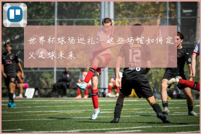世界杯球场巡礼:这些场馆如何定义足球未来