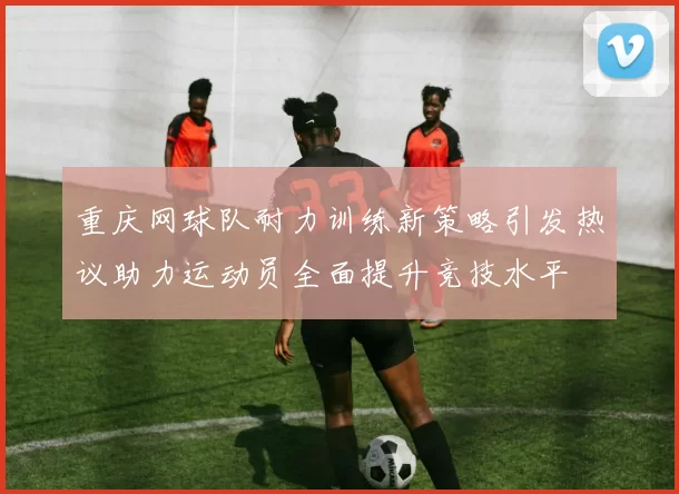 重庆网球队耐力训练新策略引发热议助力运动员全面提升竞技水平