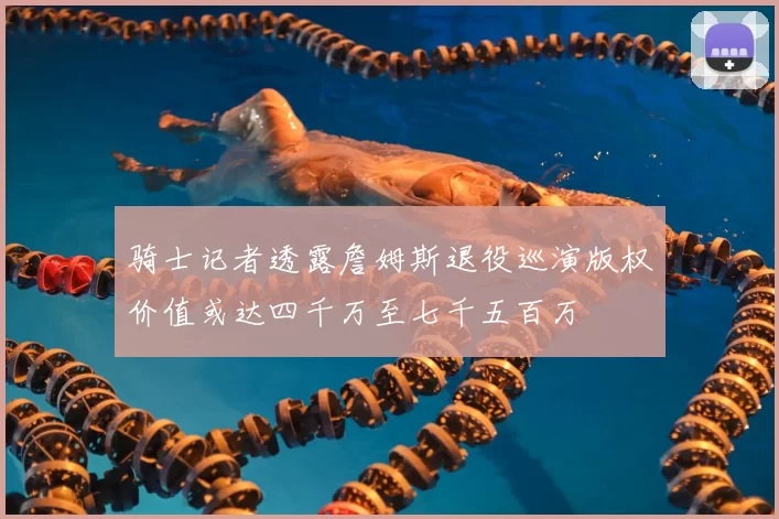 骑士记者透露詹姆斯退役巡演版权价值或达四千万至七千五百万