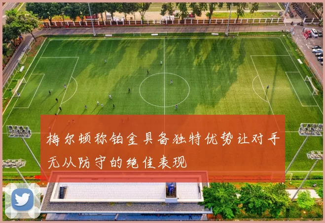 梅尔顿称铂金具备独特优势让对手无从防守的绝佳表现