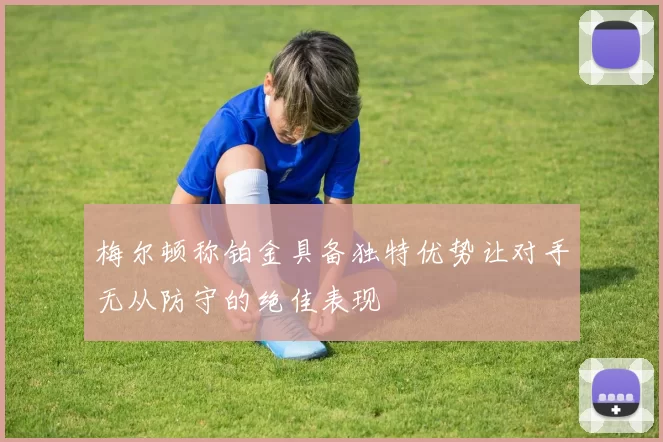 梅尔顿称铂金具备独特优势让对手无从防守的绝佳表现