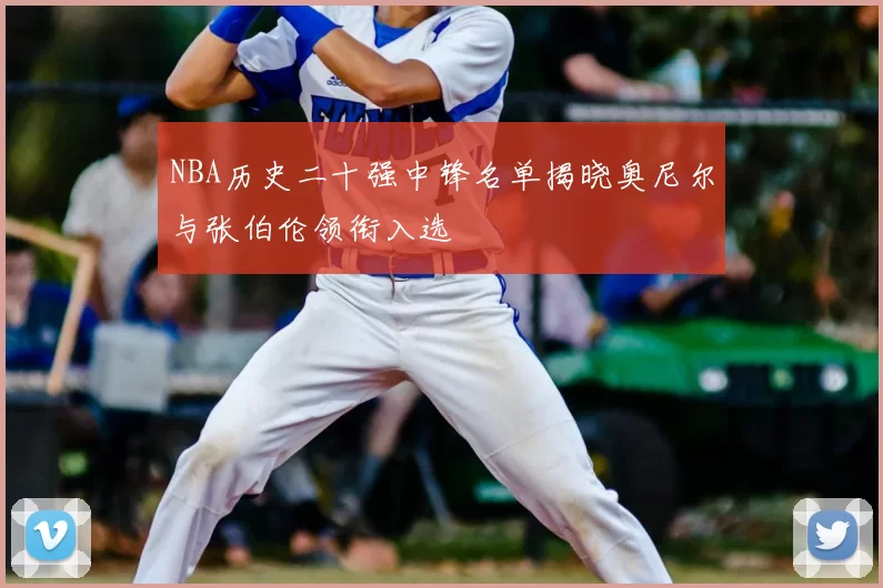 NBA历史二十强中锋名单揭晓奥尼尔与张伯伦领衔入选