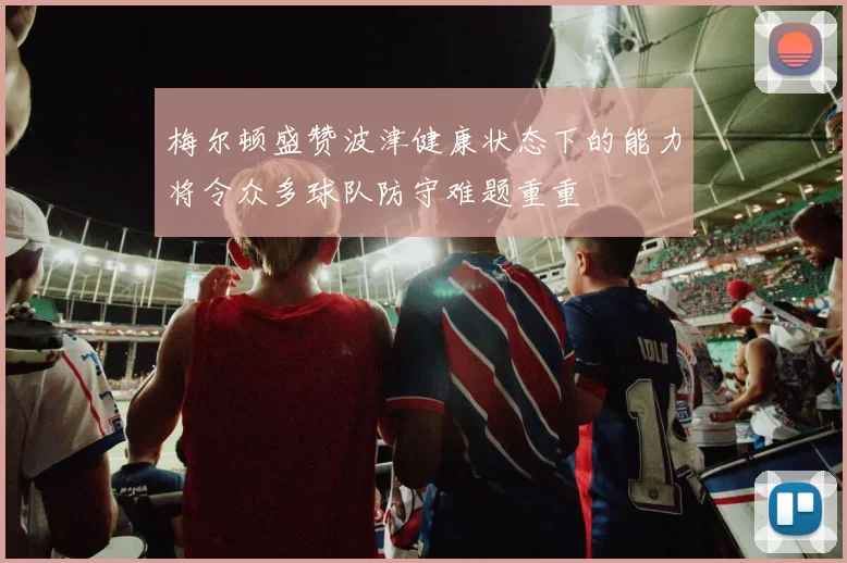 梅尔顿盛赞波津健康状态下的能力将令众多球队防守难题重重