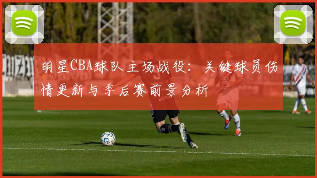 明星CBA球队主场战役:关键球员伤情更新与季后赛前景分析