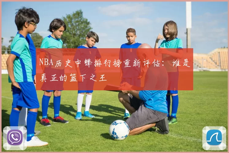 NBA历史中锋排行榜重新评估：谁是真正的篮下之王