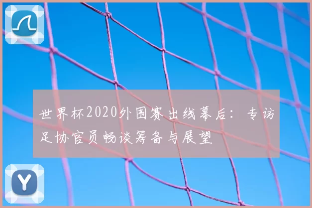 世界杯2020外围赛出线幕后：专访足协官员畅谈筹备与展望