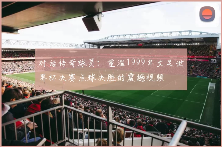 对话传奇球员:重温1999年女足世界杯决赛点球决胜的震撼视频